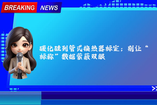 碳化硅列管式换热器标定：别让“标称”数据蒙蔽双眼